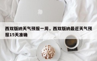 西双版纳天气预报一周，西双版纳最近天气预报15天准确