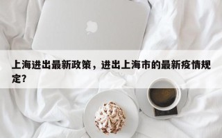 上海进出最新政策，进出上海市的最新疫情规定？
