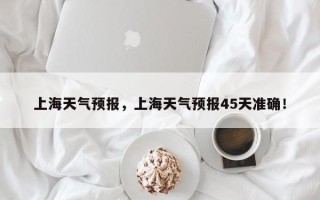 上海天气预报，上海天气预报45天准确！