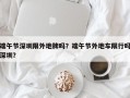 端午节深圳限外地牌吗？端午节外地车限行吗深圳？