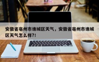 安徽省亳州市谯城区天气，安徽省亳州市谯城区天气怎么样?！