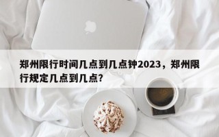 郑州限行时间几点到几点钟2023，郑州限行规定几点到几点？