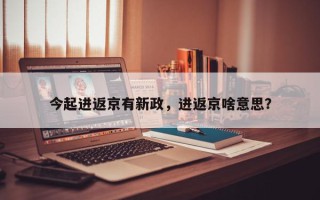 今起进返京有新政，进返京啥意思？