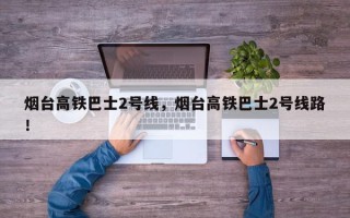 烟台高铁巴士2号线，烟台高铁巴士2号线路！