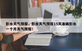 彭水天气预报，彭水天气预报15天准确彭水一个月天气预报！