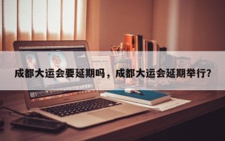 成都大运会要延期吗，成都大运会延期举行？