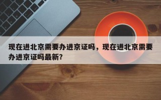 现在进北京需要办进京证吗，现在进北京需要办进京证吗最新？