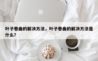 叶子卷曲的解决方法，叶子卷曲的解决方法是什么？