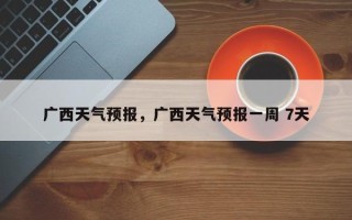 广西天气预报，广西天气预报一周 7天
