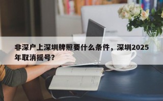 非深户上深圳牌照要什么条件，深圳2025年取消摇号？