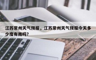 江苏常州天气预报，江苏常州天气预报今天多少度有雨吗？