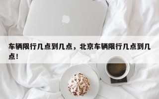 车辆限行几点到几点，北京车辆限行几点到几点！