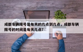 成都车辆限号是每天的几点到几点，成都车辆限号的时间是每天几点？