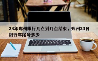 23年郑州限行几点到几点结束，郑州23日限行车尾号多少
