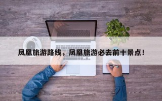 凤凰旅游路线，凤凰旅游必去前十景点！