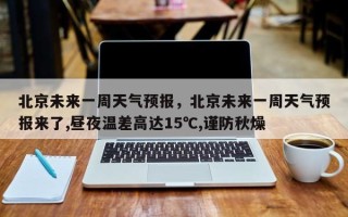 北京未来一周天气预报，北京未来一周天气预报来了,昼夜温差高达15℃,谨防秋燥
