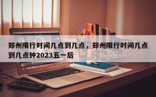 郑州限行时间几点到几点，郑州限行时间几点到几点钟2023五一后