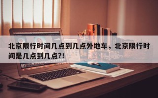 北京限行时间几点到几点外地车，北京限行时间是几点到几点?！
