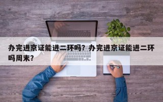 办完进京证能进二环吗？办完进京证能进二环吗周末？
