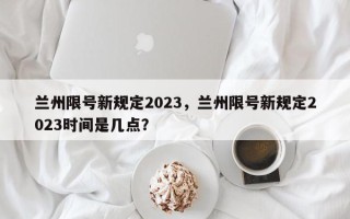 兰州限号新规定2023，兰州限号新规定2023时间是几点？