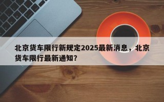 北京货车限行新规定2025最新消息，北京货车限行最新通知？