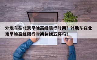 外地车在北京早晚高峰限行时间？外地车在北京早晚高峰限行时间包括五环吗？