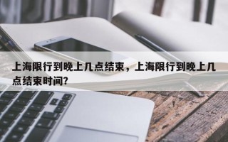 上海限行到晚上几点结束，上海限行到晚上几点结束时间？