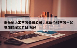 王岳伦退出李湘关联公司，王岳伦和李湘一起参加的综艺节目 视频