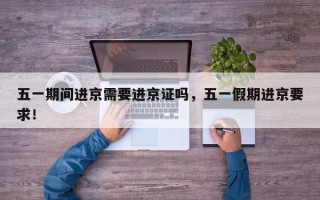 五一期间进京需要进京证吗，五一假期进京要求！