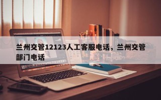 兰州交管12123人工客服电话，兰州交管部门电话