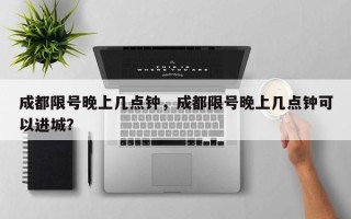 成都限号晚上几点钟，成都限号晚上几点钟可以进城？