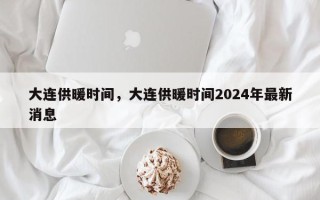 大连供暖时间，大连供暖时间2024年最新消息