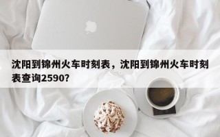 沈阳到锦州火车时刻表，沈阳到锦州火车时刻表查询2590？
