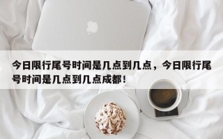 今日限行尾号时间是几点到几点，今日限行尾号时间是几点到几点成都！