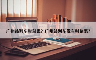 广州站列车时刻表？广州站列车发车时刻表？