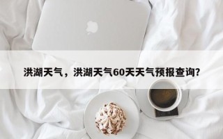 洪湖天气，洪湖天气60天天气预报查询？