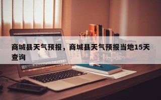 商城县天气预报，商城县天气预报当地15天查询