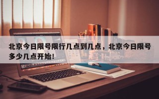 北京今日限号限行几点到几点，北京今日限号多少几点开始！