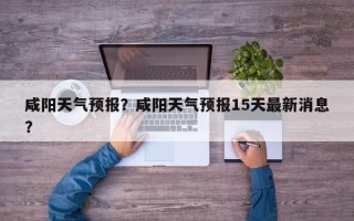 咸阳天气预报？咸阳天气预报15天最新消息？