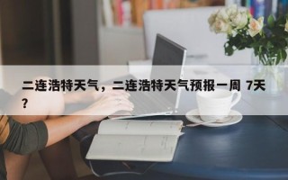 二连浩特天气，二连浩特天气预报一周 7天？