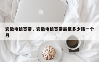 安徽电信宽带，安徽电信宽带最低多少钱一个月