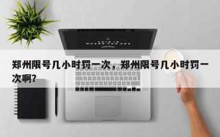 郑州限号几小时罚一次，郑州限号几小时罚一次啊？