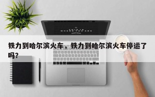 铁力到哈尔滨火车，铁力到哈尔滨火车停运了吗？