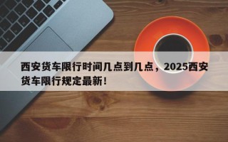 西安货车限行时间几点到几点，2025西安货车限行规定最新！