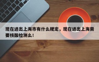 现在进出上海市有什么规定，现在进出上海需要核酸检测么！