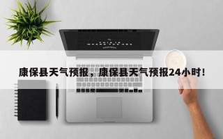 康保县天气预报，康保县天气预报24小时！
