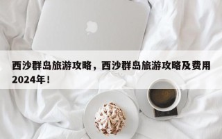 西沙群岛旅游攻略，西沙群岛旅游攻略及费用2024年！