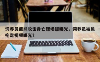 饲养员遭熊攻击身亡现场疑曝光，饲养员被熊拖走视频曝光？