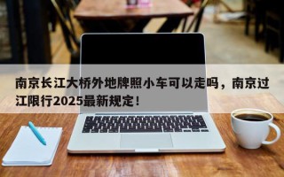 南京长江大桥外地牌照小车可以走吗，南京过江限行2025最新规定！