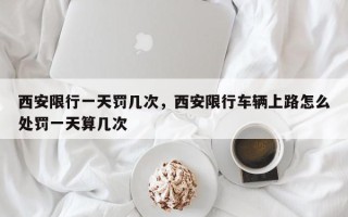 西安限行一天罚几次，西安限行车辆上路怎么处罚一天算几次
